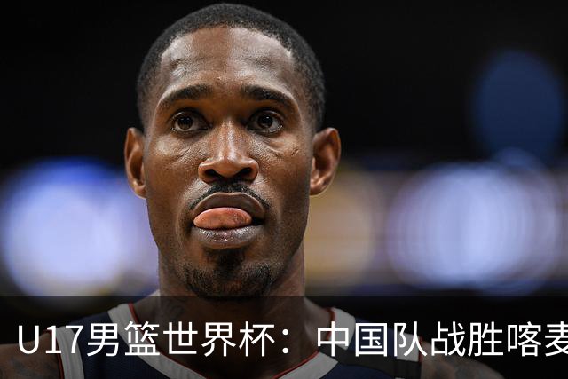 U17男篮世界杯：中国队战胜喀麦隆队
